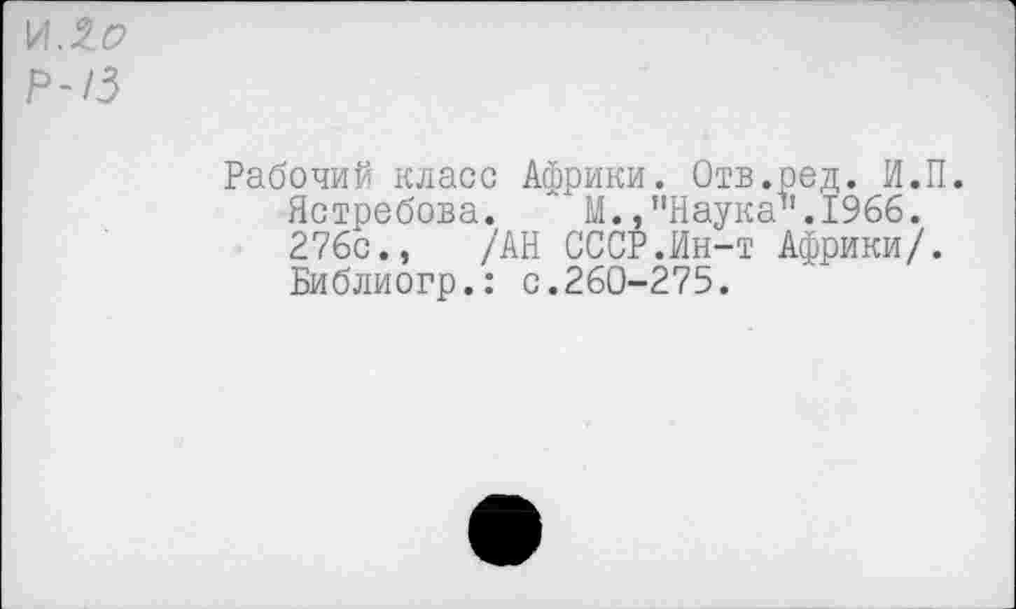 ﻿И. $о
Р-13
Рабочий класс Африки. Отв.ред. И.П. Ястребова. Л М., "Наука11.1966. 276с., /АН СССР.Ин-т Африки/. Библиогр.: с.260-275.